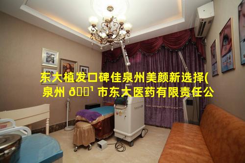 东大植发口碑佳泉州美颜新选择(泉州 🌹 市东大医药有限责任公 🐋 司)